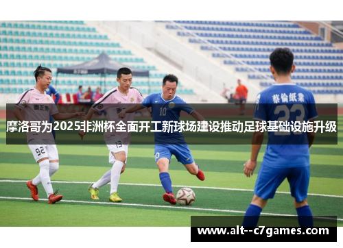 摩洛哥为2025非洲杯全面开工新球场建设推动足球基础设施升级 摩洛哥为2025非洲杯全面开工新球场建设推动足球基础设施升级