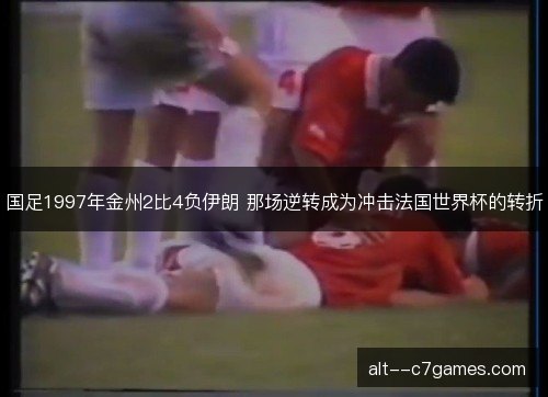 国足1997年金州2比4负伊朗 那场逆转成为冲击法国世界杯的转折 国足1997年金州2比4负伊朗 那场逆转成为冲击法国世界杯的转折